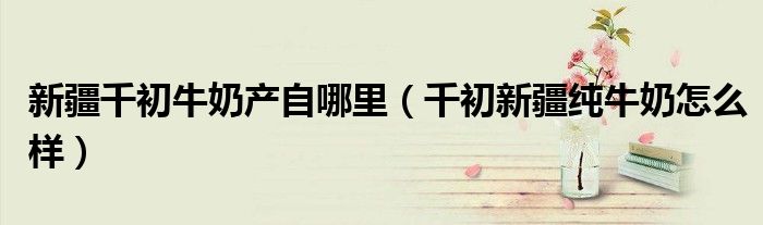 新疆千初牛奶产自哪里(千初新疆纯牛奶怎么样)