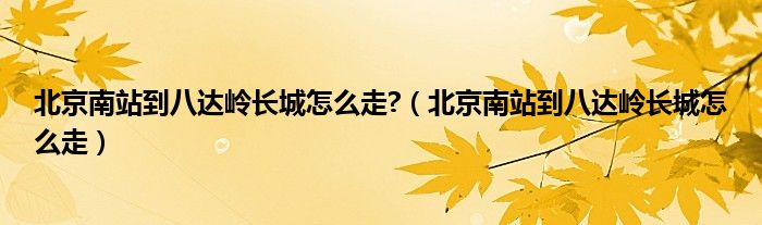 北京南站到八达岭长城怎么走?(北京南站到八达岭长城怎么走)