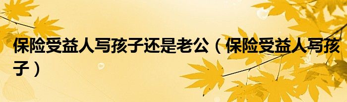 保险受益人写孩子还是老公(保险受益人写孩子)