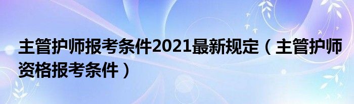 主管护师报考条件2021最新规定(主管护师资格报考条件)