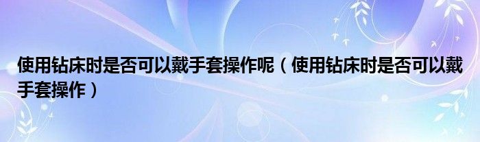 使用钻床时是否可以戴手套操作呢(使用钻床时是否可以戴手套操作)