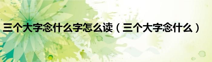三个大字念什么字怎么读(三个大字念什么)
