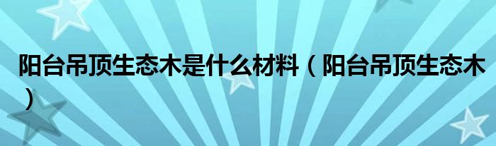 阳台吊顶生态木是什么材料(阳台吊顶生态木)