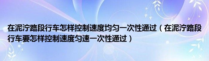 在泥泞路段行车怎样控制速度均匀一次性通过(在泥泞路段行车要怎样控制速度匀速一次性通过)
