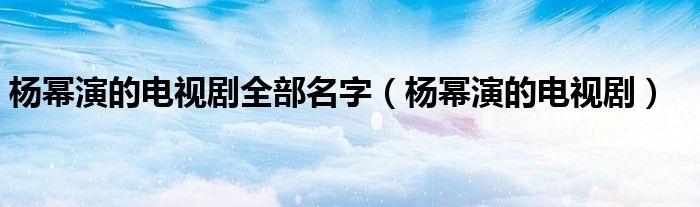 杨幂演的电视剧全部名字(杨幂演的电视剧)