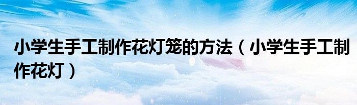 小学生手工制作花灯笼的方法(小学生手工制作花灯)