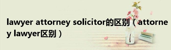 lawyer attorney solicitor的区别（attorney lawyer区别）