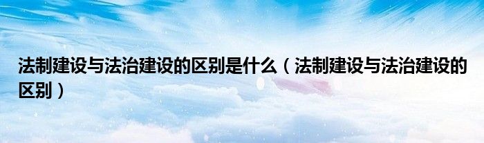 法制建设与法治建设的区别是什么(法制建设与法治建设的区别)
