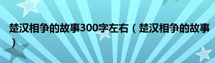 楚汉相争的故事300字左右（楚汉相争的故事）