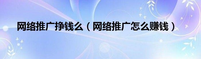 网络推广挣钱么（网络推广怎么赚钱）