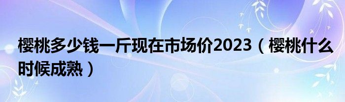 樱桃多少钱一斤现在市场价2023(樱桃什么时候成熟)