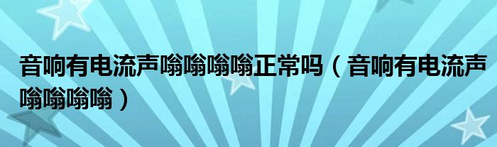 音响有电流声嗡嗡嗡嗡正常吗(音响有电流声嗡嗡嗡嗡)