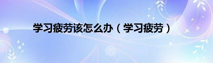 学习疲劳该怎么办（学习疲劳）