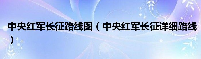 中央红军长征路线图(中央红军长征详细路线)