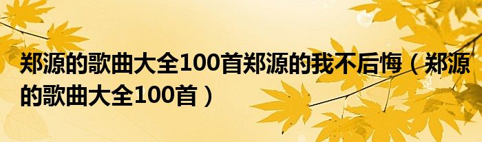 郑源的歌曲大全100首郑源的我不后悔(郑源的歌曲大全100首)
