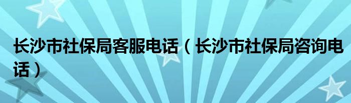 长沙市社保局客服电话（长沙市社保局咨询电话）