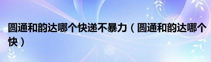 圆通和韵达哪个快递不暴力（圆通和韵达哪个快）