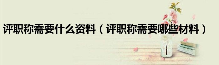 评职称需要什么资料(评职称需要哪些材料)