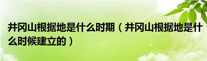 井冈山根据地是什么时期(井冈山根据地是什么时候建立的)