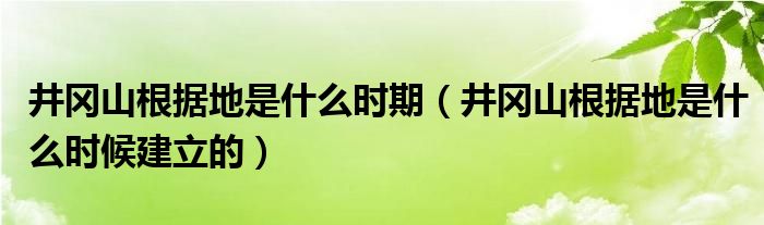 井冈山根据地是什么时期（井冈山根据地是什么时候建立的）