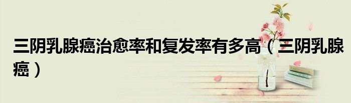三阴乳腺癌治愈率和复发率有多高(三阴乳腺癌)