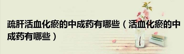 疏肝活血化瘀的中成药有哪些(活血化瘀的中成药有哪些)
