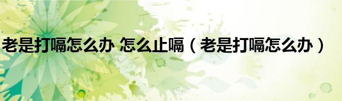老是打嗝怎么办 怎么止嗝(老是打嗝怎么办)
