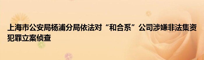 上海市公安局杨浦分局依法对“和合系”公司涉嫌非法集资犯罪立案侦查