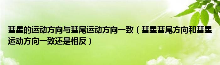 彗星的运动方向与彗尾运动方向一致(彗星彗尾方向和彗星运动方向一致还是相反)