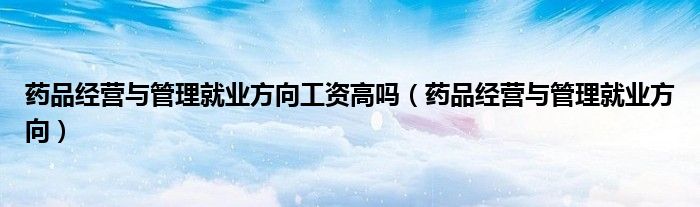 药品经营与管理就业方向工资高吗(药品经营与管理就业方向)