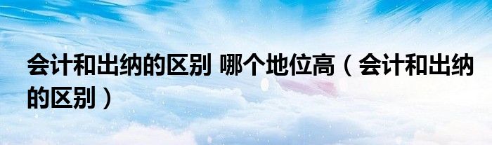 会计和出纳的区别 哪个地位高(会计和出纳的区别)