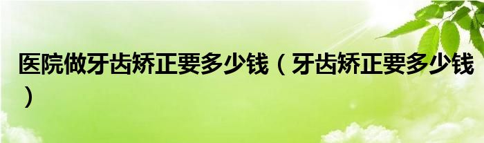 医院做牙齿矫正要多少钱(牙齿矫正要多少钱)