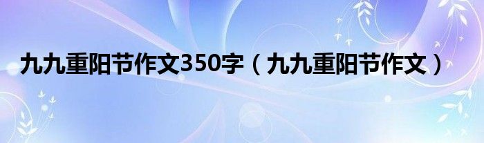 九九重阳节作文350字(九九重阳节作文)