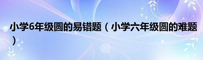 小学6年级圆的易错题(小学六年级圆的难题)
