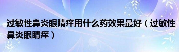 过敏性鼻炎眼睛痒用什么药效果最好(过敏性鼻炎眼睛痒)