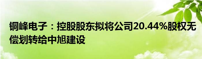 铜峰电子：控股股东拟将公司20.44%股权无偿划转给中旭建设