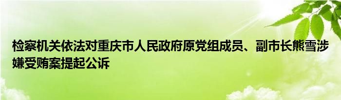 检察机关依法对重庆市人民政府原党组成员、副市长熊雪涉嫌受贿案提起公诉