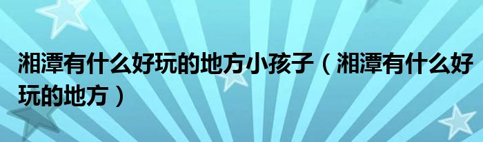 湘潭有什么好玩的地方小孩子(湘潭有什么好玩的地方)