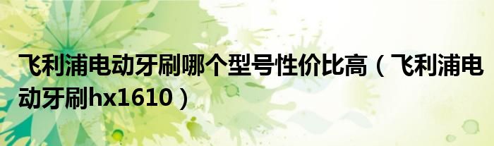 飞利浦电动牙刷哪个型号性价比高(飞利浦电动牙刷hx1610)