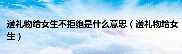 送礼物给女生不拒绝是什么意思(送礼物给女生)