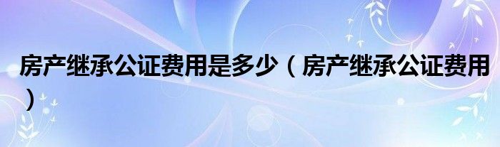 房产继承公证费用是多少(房产继承公证费用)