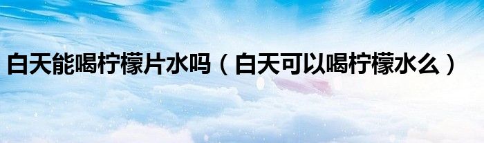 白天能喝柠檬片水吗(白天可以喝柠檬水么)