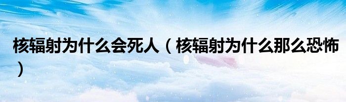 核辐射为什么会死人(核辐射为什么那么恐怖)