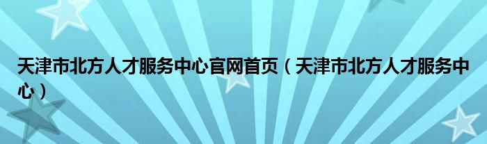 天津市北方人才服务中心官网首页(天津市北方人才服务中心)