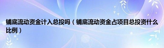 铺底流动资金计入总投吗(铺底流动资金占项目总投资什么比例)