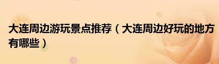 大连周边游玩景点推荐(大连周边好玩的地方有哪些)