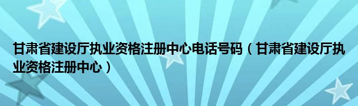 甘肃省建设厅执业资格注册中心电话号码(甘肃省建设厅执业资格注册中心)