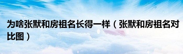 为啥张默和房祖名长得一样(张默和房祖名对比图)