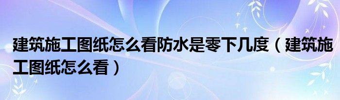 建筑施工图纸怎么看防水是零下几度(建筑施工图纸怎么看)