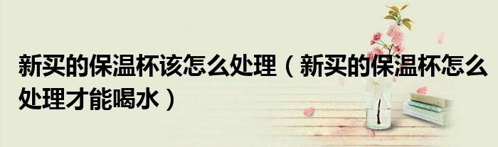新买的保温杯该怎么处理(新买的保温杯怎么处理才能喝水)